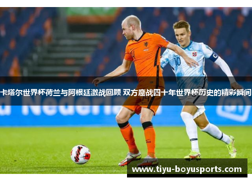卡塔尔世界杯荷兰与阿根廷激战回顾 双方鏖战四十年世界杯历史的精彩瞬间