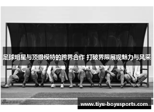 足球明星与顶级模特的跨界合作 打破界限展现魅力与风采