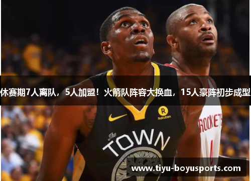 休赛期7人离队，5人加盟！火箭队阵容大换血，15人豪阵初步成型